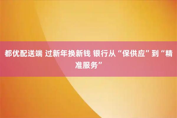 都优配送端 过新年换新钱 银行从“保供应”到“精准服务”