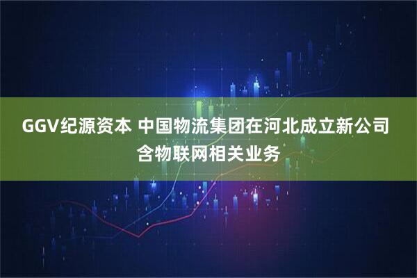 GGV纪源资本 中国物流集团在河北成立新公司 含物联网相关业务