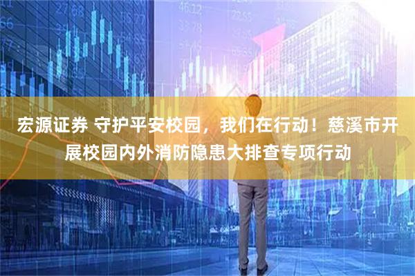 宏源证券 守护平安校园，我们在行动！慈溪市开展校园内外消防隐患大排查专项行动