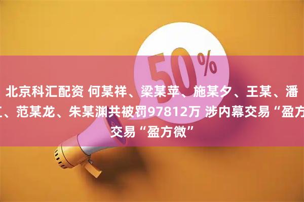 北京科汇配资 何某祥、梁某苹、施某夕、王某、潘某红、范某龙、朱某渊共被罚97812万 涉内幕交易“盈方微”