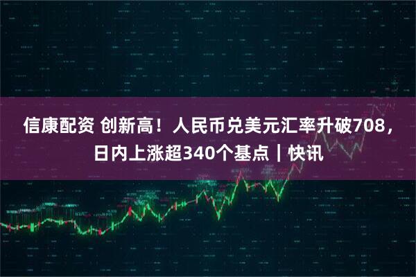 信康配资 创新高！人民币兑美元汇率升破708，日内上涨超340个基点｜快讯