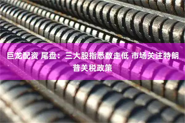 巨龙配资 尾盘：三大股指悉数走低 市场关注特朗普关税政策