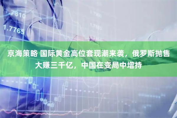 京海策略 国际黄金高位套现潮来袭，俄罗斯抛售大赚三千亿，中国在变局中增持