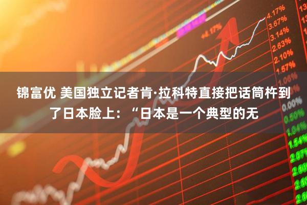 锦富优 美国独立记者肯·拉科特直接把话筒杵到了日本脸上：“日本是一个典型的无