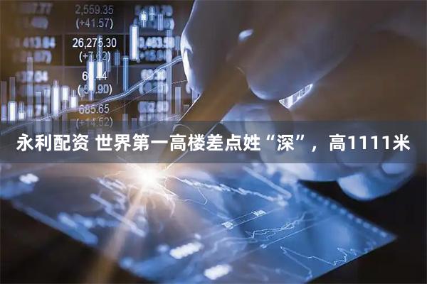 永利配资 世界第一高楼差点姓“深”，高1111米