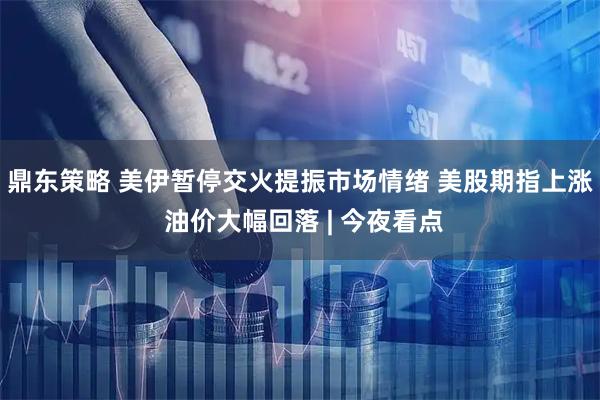 鼎东策略 美伊暂停交火提振市场情绪 美股期指上涨 油价大幅回落 | 今夜看点