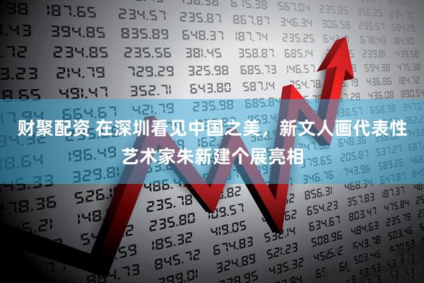 财聚配资 在深圳看见中国之美，新文人画代表性艺术家朱新建个展亮相