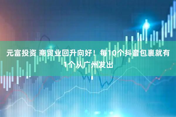 元富投资 商贸业回升向好！每10个抖音包裹就有1个从广州发出
